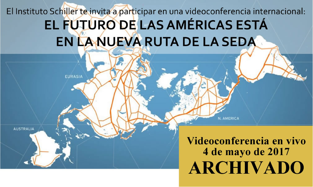 El Instituto Schiller te invita a participar en una videoconferencia internacional:
EL FUTURO DE LAS AMÉRICAS ESTÁ
EN LA NUEVA RUTA DE LA SEDA

4 de mayo de 2017
18:00 – 20:30
(hora Cd. de Méx. y Lima, Perú)
vía www.Larouchepub.com/spanish

Expositores:
* Helga Zepp-LaRouche (Alemania): “Una Franja, una Ruta: La promesa de una nueva plataforma económica para el mundo”
* Econ. Justo Germán Vargas Fuentes (Perú): “El tren bioceánico Perú-Brasil Ruta Norte, un cinturón más de la integración al puente terrestre mundial”
* Ing. Javier Jiménez Espriú (México): “La plataforma de desarrollo de México dentro de la Nueva Ruta de la Seda”