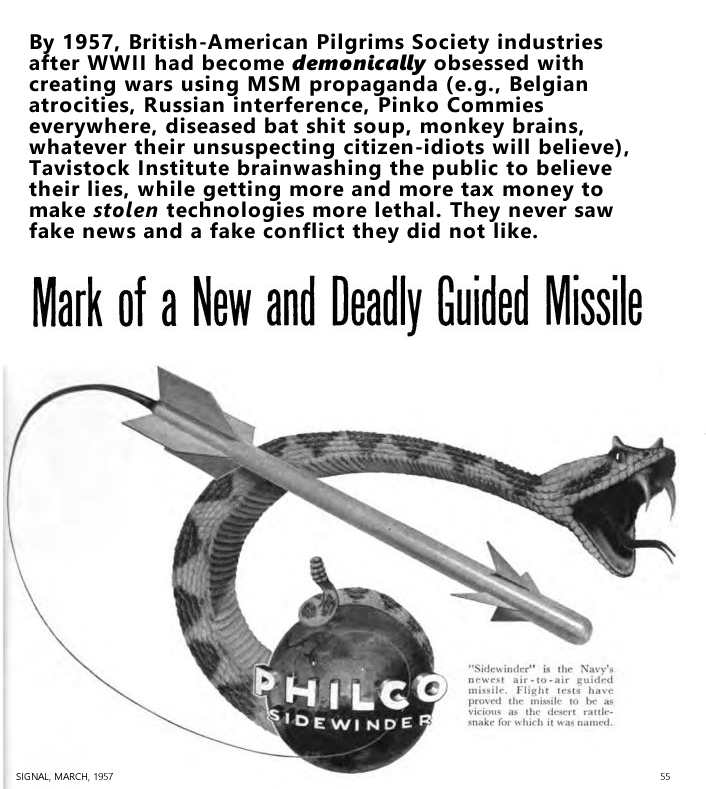W.J. Baird, ed. (Jan. 01, 1957). PHILCO SIDEWINDER - Mark of a New and Deadly Guided Missile, Communications, Electronics, Photography, Journal of the Armed Forces Communications and Electronics Association, Vol. 11, No. 05, 893 pgs, PDF p. 177. By 1957, British-American Pilgrims Society industries after WWII had become demonically obsessed with creating wars using MSM propaganda (e.g., Belgian atrocities, Russian interference, Pinko Commies everywhere, diseased bat shit soup, monkey brains, whatever their unsuspecting citizen-idiots will believe), Tavistock Institute brainwashing the public to believe their lies, while getting more and more tax money to make stolen technologies more lethal. They never saw fake news and a fake conflict they did not like.