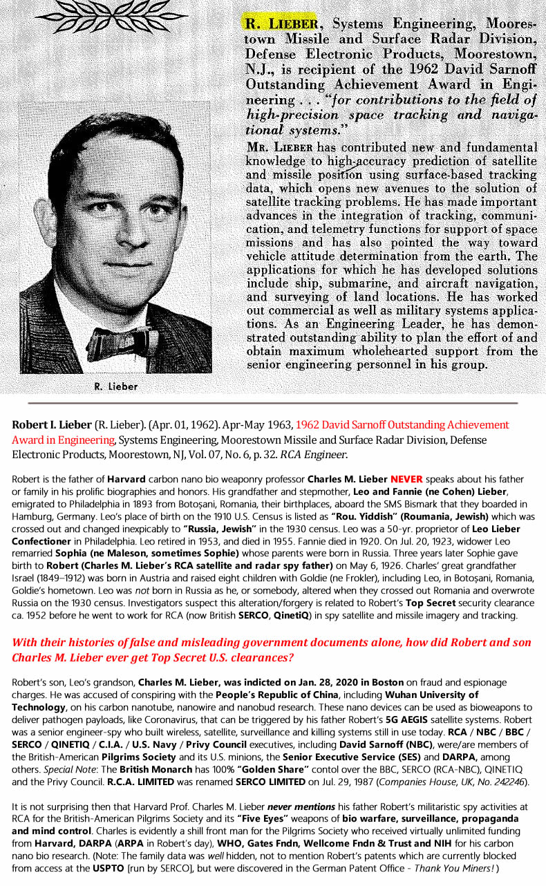 Robert I. Lieber (R. Lieber). (Apr. 01, 1962). Apr-May 1963, 1962 David Sarnoff Outstanding Achievement Award in Engineering, Systems Engineering, Moorestown Missile and Surface Radar Division, Defense Electronic Products, Moorestown, NJ, Vol. 07, No. 6, p. 32. RCA Engineer. Robert is the father of Harvard carbon nano bio weaponry professor Charles M. Lieber NEVER speaks about his father or family in his prolific biographies and honors. His grandfather and stepmother, Leo and Fannie (ne Cohen) Lieber, emigrated to Philadelphia in 1893 from Botoșani, Romania, their birthplaces, aboard the SMS Bismark that they boarded in Hamburg, Germany. Leo’s place of birth on the 1910 U.S. Census is listed as “Rou. Yiddish” (Roumania, Jewish) which was crossed out and changed inexpicably to “Russia, Jewish” in the 1930 census. Leo was a 50-yr. proprietor of Leo Lieber Confectioner in Philadelphia. Leo retired in 1953, and died in 1955. Fannie died in 1920. On Jul. 20, 1923, widower Leo remarried Sophia (ne Maleson, sometimes Sophie) whose parents were born in Russia. Three years later Sophie gave birth to Robert (Charles M. Lieber’s RCA satellite and radar spy father) on May 6, 1926. Charles’ great grandfather Israel (1849–1912) was born in Austria and raised eight children with Goldie (ne Frokler), including Leo, in Botoșani, Romania, Goldie‘s hometown. Leo was not born in Russia as he, or somebody, altered when they crossed out Romania and overwrote Russia on the 1930 census. Investigators suspect this alteration/forgery is related to Robert’s Top Secret security clearance ca. 1952 before he went to work for RCA (now British SERCO, QinetiQ) in spy satellite and missile imagery and tracking. With their histories of false and misleading government documents alone, how did Robert and son Charles M. Lieber ever get Top Secret U.S. clearances? Robert’s son, Leo’s grandson, Charles M. Lieber, was indicted on Jan. 28, 2020 in Boston on fraud and espionage charges. He was accused of conspiring with the People’s Republic of China, including Wuhan University of Technology, on his carbon nanotube, nanowire and nanobud research. These nano devices can be used as bioweapons to deliver pathogen payloads, like Coronavirus, that can be triggered by his father Robert’s 5G AEGIS satellite systems. Robert was a senior engineer-spy who built wireless, satellite, surveillance and killing systems still in use today. RCA / NBC / BBC / SERCO / QINETIQ / C.I.A. / U.S. Navy / Privy Council executives, including David Sarnoff (NBC), were/are members of the British-American Pilgrims Society and its U.S. minions, the Senior Executive Service (SES) and DARPA, among others. Special Note: The British Monarch has 100% “Golden Share” contol over the BBC, SERCO (RCA-NBC), QINETIQ and the Privy Council. R.C.A. LIMITED was renamed SERCO LIMITED on Jul. 29, 1987 (Companies House, UK, No. 242246). It is not surprising then that Harvard Prof. Charles M. Lieber never mentions his father Robert’s militaristic spy activities at RCA for the British-American Pilgrims Society and its “Five Eyes” weapons of bio warfare, surveillance, propaganda and mind control. Charles is evidently a shill front man for the Pilgrims Society who received virtually unlimited funding from Harvard, DARPA (ARPA in Robert’s day), WHO, Gates Fndn, Wellcome Fndn & Trust and NIH for his carbon nano bio research. (Note: The family data was well hidden, not to mention Robert’s patents which are currently blocked from access at the USPTO [run by SERCO], but were discovered in the German Patent Office - Thank You Miners! )