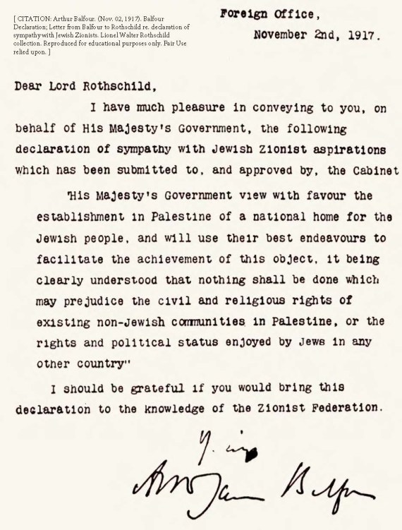 Arthur Balfour. (Nov. 02, 1917). Balfour Declaration; Letter from Balfour to Rothschild re. declaration of sympathy with Jewish Zionists. British Foreign and Commonwealth Office.